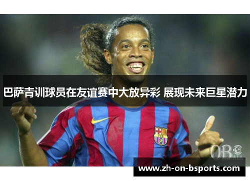 巴萨青训球员在友谊赛中大放异彩 展现未来巨星潜力