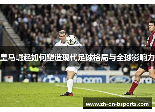 皇马崛起如何塑造现代足球格局与全球影响力 皇马崛起如何塑造现代足球格局与全球影响力