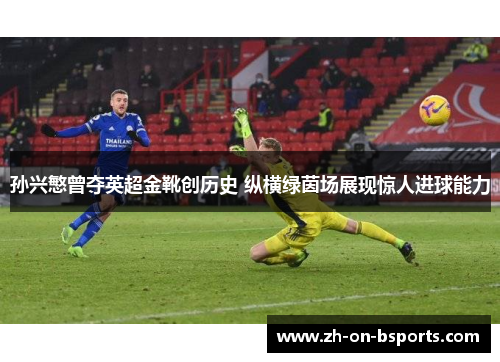 孙兴慜曾夺英超金靴创历史 纵横绿茵场展现惊人进球能力