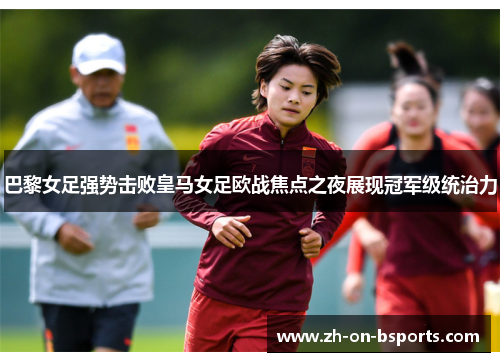 巴黎女足强势击败皇马女足欧战焦点之夜展现冠军级统治力