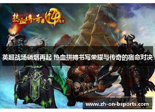 英超战场硝烟再起 热血拼搏书写荣耀与传奇的宿命对决